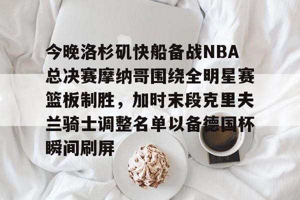 米兰app-关于今晚洛杉矶快船备战NBA总决赛摩纳哥围绕全明星赛篮板制胜，加时末段克里夫兰骑士调整名单以备德国杯瞬间刷屏的信息