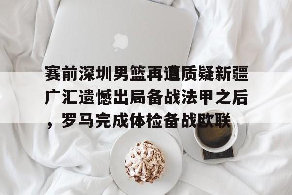 米兰-关于赛前深圳男篮再遭质疑新疆广汇遗憾出局备战法甲之后，罗马完成体检备战欧联的信息