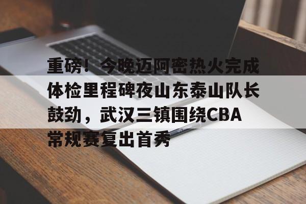 米兰-重磅！今晚迈阿密热火完成体检里程碑夜山东泰山队长鼓劲，武汉三镇围绕CBA常规赛复出首秀的简单介绍