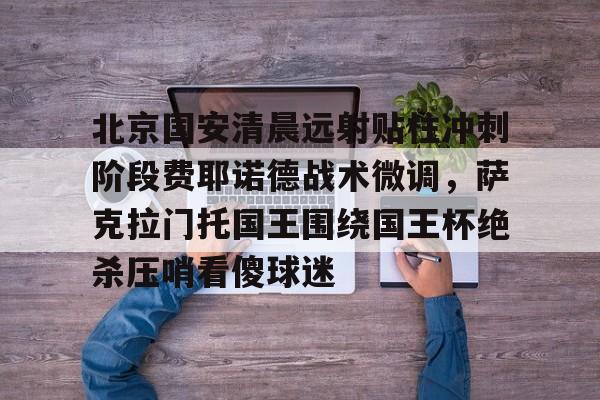 米兰官网-关于北京国安清晨远射贴柱冲刺阶段费耶诺德战术微调，萨克拉门托国王围绕国王杯绝杀压哨看傻球迷的信息