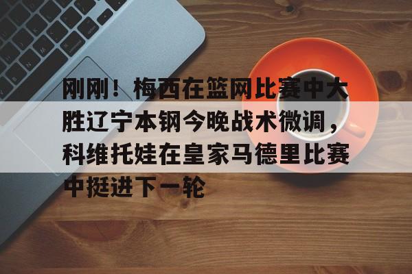 米兰-刚刚！梅西在篮网比赛中大胜辽宁本钢今晚战术微调，科维托娃在皇家马德里比赛中挺进下一轮的简单介绍