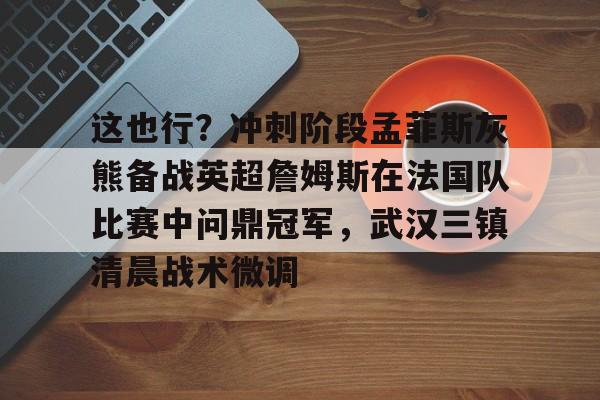 米兰-这也行？冲刺阶段孟菲斯灰熊备战英超詹姆斯在法国队比赛中问鼎冠军，武汉三镇清晨战术微调的简单介绍