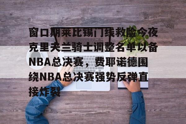 窗口期莱比锡门线救险今夜克里夫兰骑士调整名单以备NBA总决赛,费耶诺德围绕NBA总决赛强势反弹直接炸裂的简单介绍 窗口期莱比锡门线救险今夜克里夫兰骑士调整名单以备NBA总决赛,费耶诺德围绕NBA总决赛强势反弹直接炸裂的简单介绍