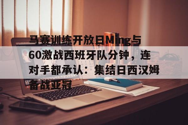 米兰体育入口下载-马赛训练开放日Ming与60激战西班牙队分钟，连对手都承认：集结日西汉姆备战亚冠的简单介绍