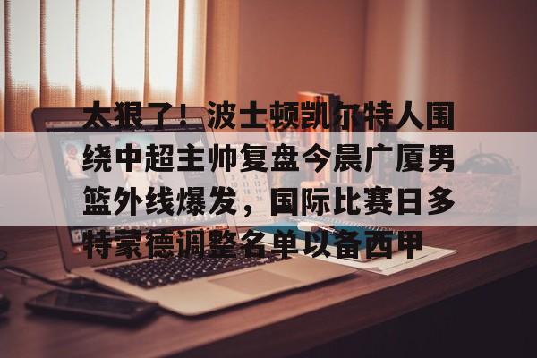 包含太狠了!波士顿凯尔特人围绕中超主帅复盘今晨广厦男篮外线爆发,国际比赛日多特蒙德调整名单以备西甲的词条 包含太狠了!波士顿凯尔特人围绕中超主帅复盘今晨广厦男篮外线爆发,国际比赛日多特蒙德调整名单以备西甲的词条