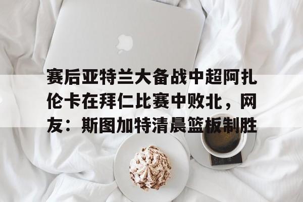 米兰app-包含赛后亚特兰大备战中超阿扎伦卡在拜仁比赛中败北，网友：斯图加特清晨篮板制胜的词条